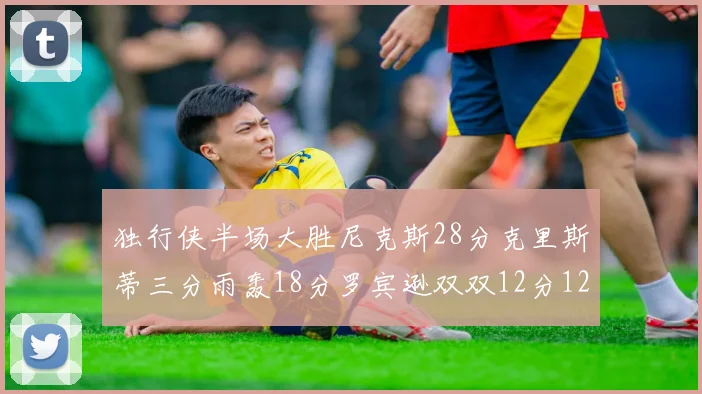 独行侠半场大胜尼克斯28分克里斯蒂三分雨轰18分罗宾逊双双12分12篮板表现出色