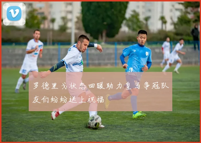 罗德里戈状态回暖助力皇马争冠队友们纷纷送上祝福