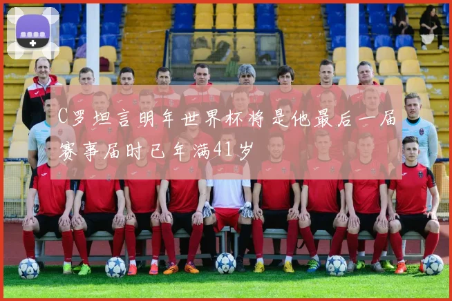C罗坦言明年世界杯将是他最后一届赛事届时已年满41岁