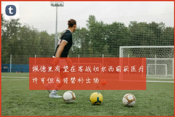佩德里有望在客战切尔西前获医疗许可但或将替补出场