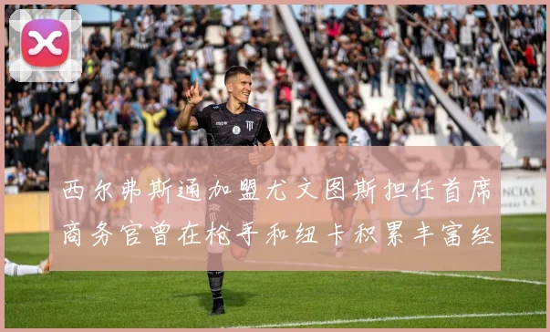 西尔弗斯通加盟尤文图斯担任首席商务官曾在枪手和纽卡积累丰富经验