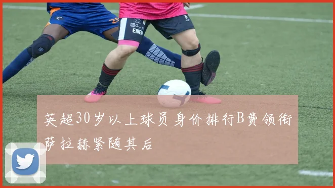 英超30岁以上球员身价排行B费领衔萨拉赫紧随其后