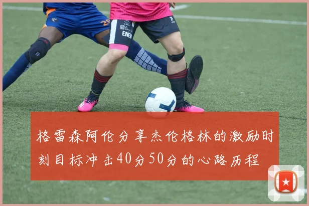 格雷森阿伦分享杰伦格林的激励时刻目标冲击40分50分的心路历程