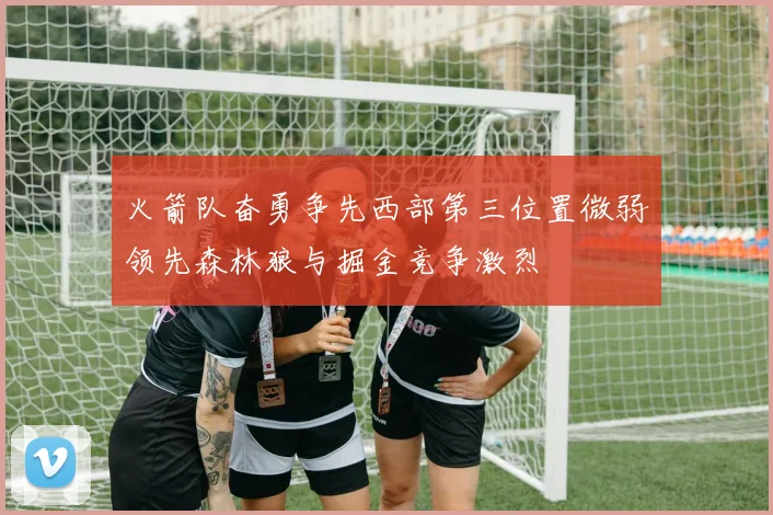 火箭队奋勇争先西部第三位置微弱领先森林狼与掘金竞争激烈