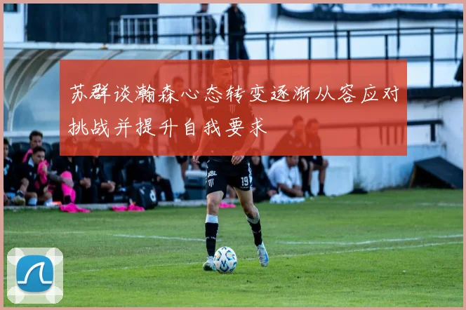 苏群谈瀚森心态转变逐渐从容应对挑战并提升自我要求