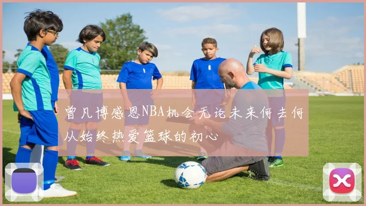 曾凡博感恩NBA机会无论未来何去何从始终热爱篮球的初心