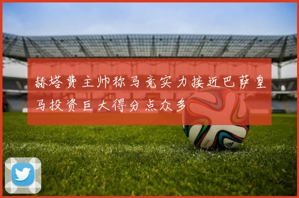 赫塔费主帅称马竞实力接近巴萨皇马投资巨大得分点众多