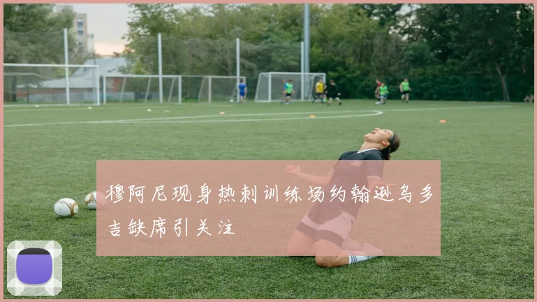 穆阿尼现身热刺训练场约翰逊乌多吉缺席引关注