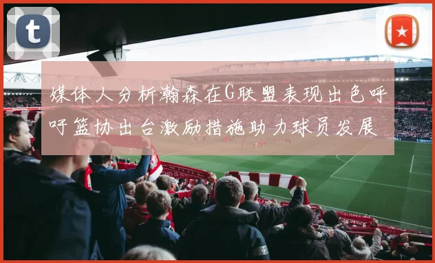 媒体人分析瀚森在G联盟表现出色呼吁篮协出台激励措施助力球员发展