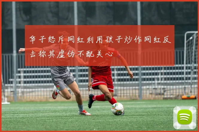 华子怒斥网红利用孩子炒作网红反击称其虚伪不配关心