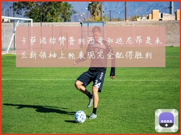 卡萨诺称赞普利西奇和迈尼昂是米兰新领袖上轮表现完全配得胜利