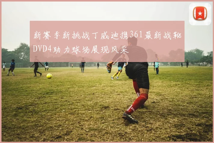 新赛季新挑战丁威迪携361最新战靴DVD4助力球场展现风采