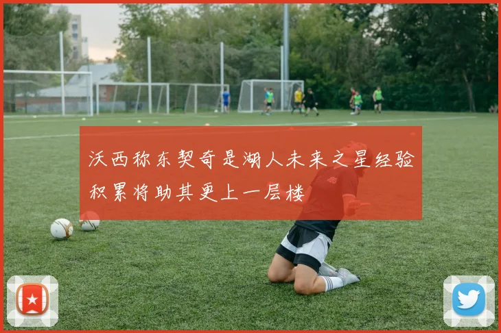 沃西称东契奇是湖人未来之星经验积累将助其更上一层楼