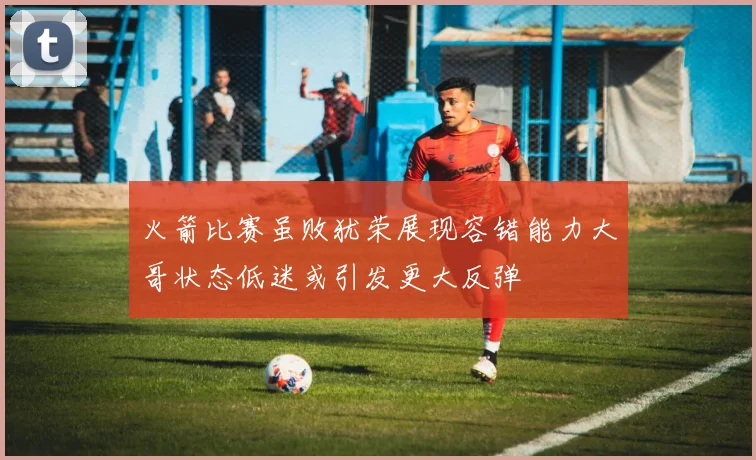 火箭比赛虽败犹荣展现容错能力大哥状态低迷或引发更大反弹