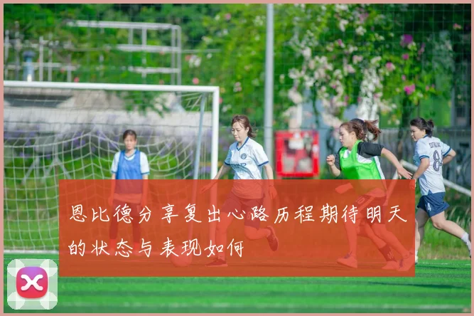恩比德分享复出心路历程期待明天的状态与表现如何