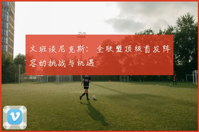 文班谈尼克斯：全联盟顶级首发阵容的挑战与机遇