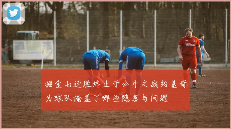 掘金七连胜终止于公牛之战约基奇为球队掩盖了哪些隐患与问题