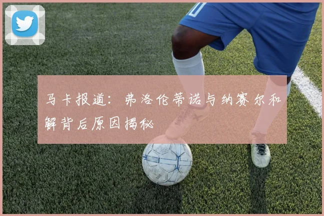 马卡报道：弗洛伦蒂诺与纳赛尔和解背后原因揭秘