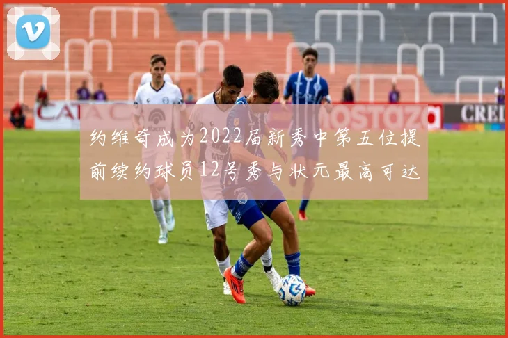 约维奇成为2022届新秀中第五位提前续约球员12号秀与状元最高可达5年287亿