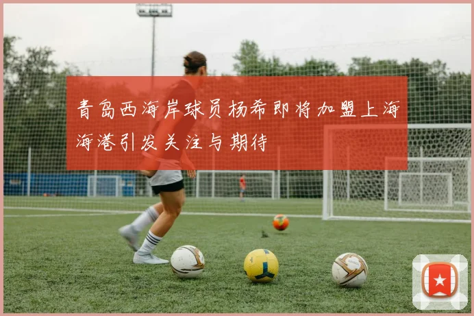 青岛西海岸球员杨希即将加盟上海海港引发关注与期待