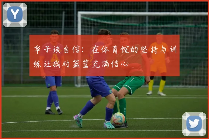 华子谈自信：在体育馆的坚持与训练让我对篮筐充满信心