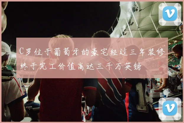 C罗位于葡萄牙的豪宅经过三年装修终于完工价值高达三千万英镑