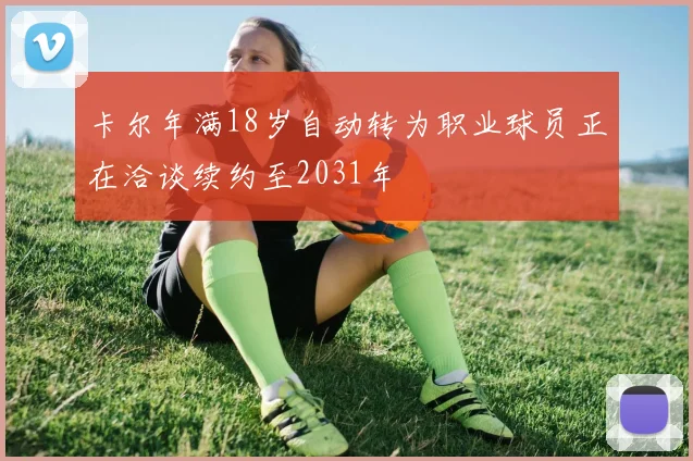 卡尔年满18岁自动转为职业球员正在洽谈续约至2031年