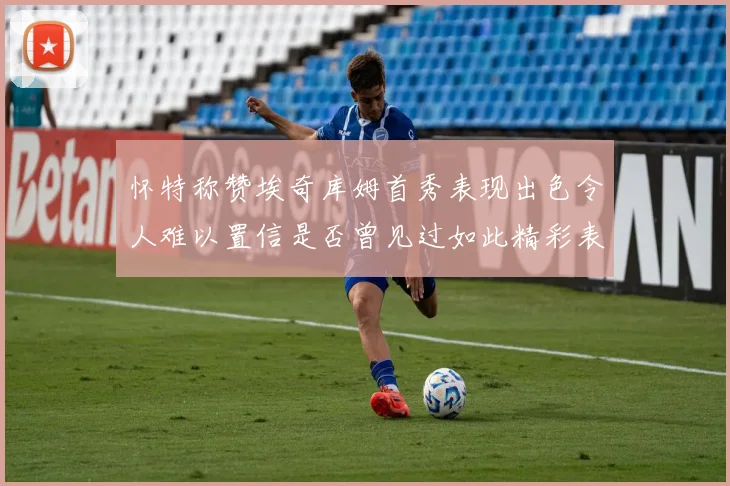 怀特称赞埃奇库姆首秀表现出色令人难以置信是否曾见过如此精彩表现
