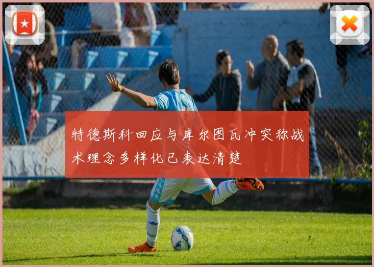特德斯科回应与库尔图瓦冲突称战术理念多样化已表达清楚