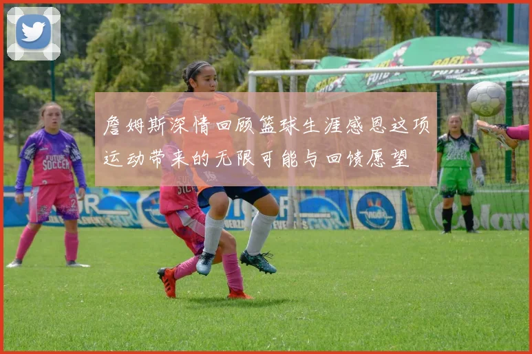 詹姆斯深情回顾篮球生涯感恩这项运动带来的无限可能与回馈愿望