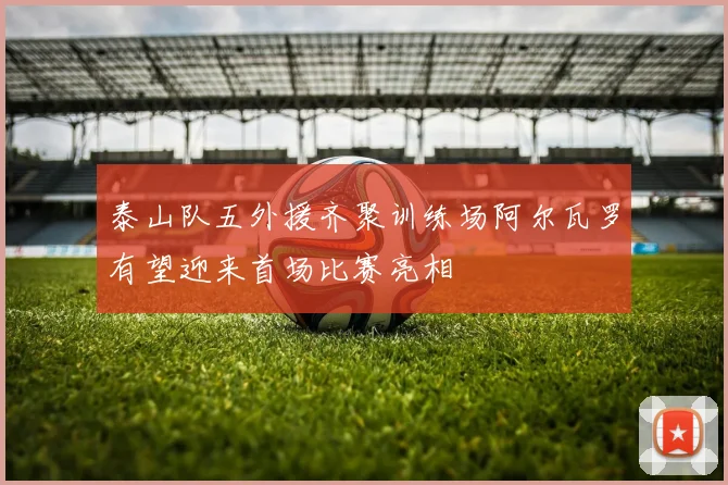 泰山队五外援齐聚训练场阿尔瓦罗有望迎来首场比赛亮相