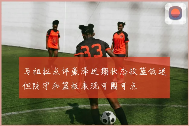 马祖拉点评豪泽近期状态投篮低迷但防守和篮板表现可圈可点