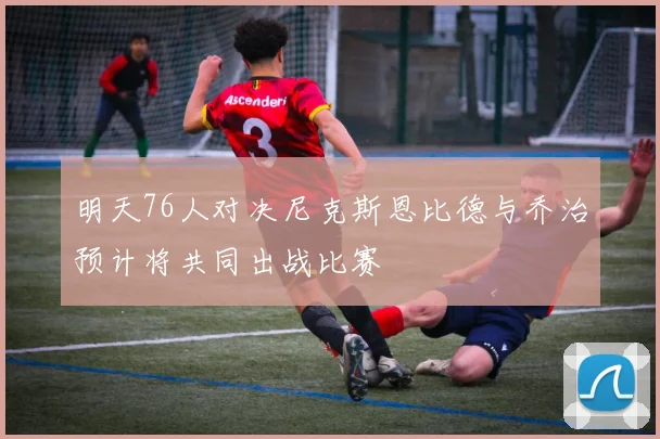 明天76人对决尼克斯恩比德与乔治预计将共同出战比赛