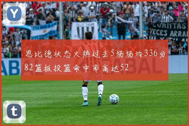 恩比德状态火热过去5场场均336分82篮板投篮命中率高达52