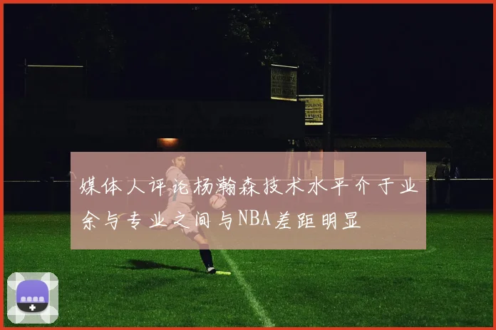 媒体人评论杨瀚森技术水平介于业余与专业之间与NBA差距明显