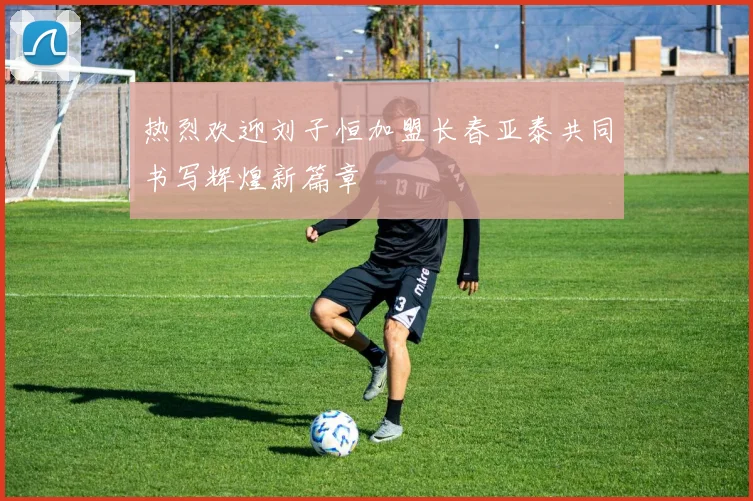 热烈欢迎刘子恒加盟长春亚泰共同书写辉煌新篇章