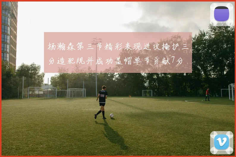 杨瀚森第三节精彩表现进攻掩护三分造犯规并成功盖帽单节贡献7分