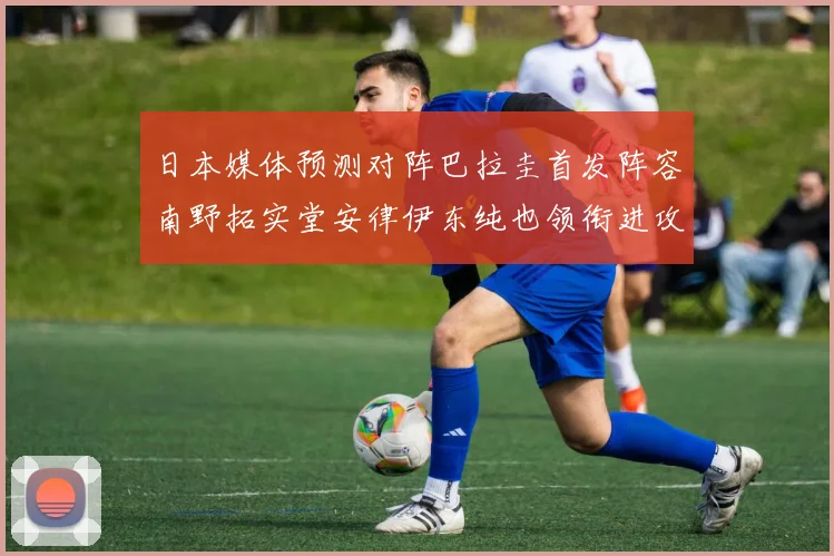 日本媒体预测对阵巴拉圭首发阵容南野拓实堂安律伊东纯也领衔进攻线