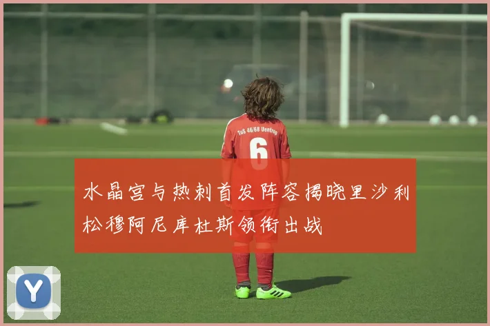 水晶宫与热刺首发阵容揭晓里沙利松穆阿尼库杜斯领衔出战