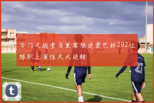 冷门之战索马里客场逆袭巴林202位球队上演惊天大逆转
